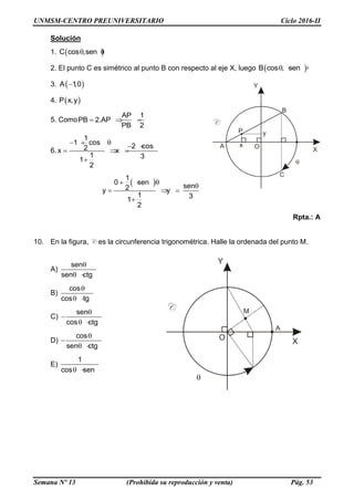 UNMSM-CENTRO PREUNIVERSITARIO Ciclo 2016-II
Semana Nº 13 (Prohibida su reproducción y venta) Pág. 53
Solución
1.  C cos ,sen 
2. El punto C es simétrico al punto B con respecto al eje X, luego  B cos , sen  
3.  A 1,0
4.  P x,y
5. Como
AP 1
PB 2.AP
PB 2
  
6.
1
1 cos
2 cos2x x
1 31
2
  
  
  

 
1
0 sen
sen2y y
1 31
2
  

   

Rpta.: A
10. En la figura, C es la circunferencia trigonométrica. Halle la ordenada del punto M.
A)
sen
sen ctg

  
B)
cos
cos tg

  
C)
sen
cos ctg


  
D)
cos
sen ctg


  
E)
1
cos sen  
 
