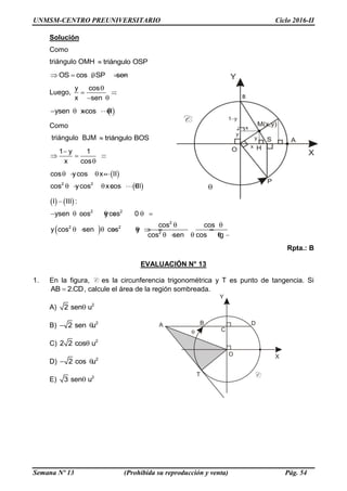 UNMSM-CENTRO PREUNIVERSITARIO Ciclo 2016-II
Semana Nº 13 (Prohibida su reproducción y venta) Pág. 54
Solución
Como
triángulo OMH triángulo OSP
OS cos , SP sen     
Luego,
y cos
x sen

 
 
ysen xcos I   
Como
triángulo BJM triángulo BOS
1 y 1
x cos

  


2 2
cos ycos x II
cos ycos xcos III
   
    
 
 
2 2
2
2 2
2
I III :
ysen cos ycos 0
cos cos
y cos sen cos y
cos sen cos tg

      
 
       
     
Rpta.: B
EVALUACIÓN N° 13
1. En la figura, C es la circunferencia trigonométrica y T es punto de tangencia. Si
AB 2.CD , calcule el área de la región sombreada.
A) 2
2 sen u
B) 2
2 sen u 
C) 2
2 2 cos u
D) 2
2 cos u 
E) 2
3 sen u
 