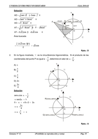 UNMSM-CENTRO PREUNIVERSITARIO Ciclo 2016-II
Semana Nº 13 (Prohibida su reproducción y venta) Pág. 55
Solución
   
 
2 2
2 2
2
2
2 2 2
AO sen 3cos
AO sen 9cos
AO 1 8cos
AT 1 8cos 1 8cos
AT 2 2 cos 2 2 cos
    
   
  
     
    
Área buscada
 2 2 cos 1
2 cos
2
 
   
Rpta.: D
2. En la figura mostrada, C es la circunferencia trigonométrica. Si el producto de las
coordenadas del punto P es igual a
1
2
 , determine el valor de
4

  .
A) 
B)
2

C)
4

D) 2
E)
3
4

Solución
1
sen cos
2
sen2 1
0 0 2 2
3
4
4
   
   
        

  

    
Rpta.: A
 