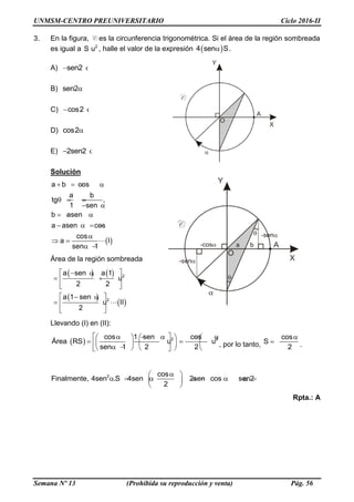 UNMSM-CENTRO PREUNIVERSITARIO Ciclo 2016-II
Semana Nº 13 (Prohibida su reproducción y venta) Pág. 56
3. En la figura, C es la circunferencia trigonométrica. Si el área de la región sombreada
es igual a 2
S u , halle el valor de la expresión  4 sen S .
A) sen2 
B) sen2
C) cos2 
D) cos2
E) 2sen2 
Solución

a b cos
a b
tg ,
1 sen
b asen
a asen cos
cos
a I
sen 1
   
  
 
  
    

 
 
Área de la región sombreada
  
 

2
2
a sen a 1
u
2 2
a 1 sen
u II
2
  
  
 
  
 
 
Llevando (I) en (II):
  2 2cos 1 sen cos
u u
sen 1 2
Área R
2
S
         
            
, por lo tanto,
cos
S
2

  .
2 cos
Finalmente, 4sen .S 4sen 2sen cos sen2
2
 
           
 
Rpta.: A
 