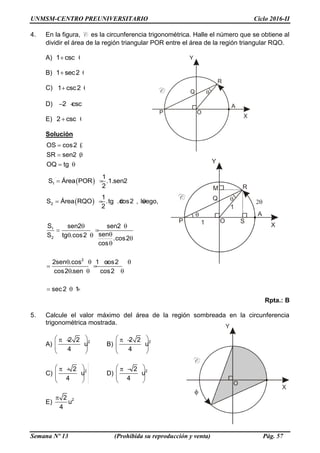 UNMSM-CENTRO PREUNIVERSITARIO Ciclo 2016-II
Semana Nº 13 (Prohibida su reproducción y venta) Pág. 57
4. En la figura, C es la circunferencia trigonométrica. Halle el número que se obtiene al
dividir el área de la región triangular POR entre el área de la región triangular RQO.
A) 1 csc 
B) 1 sec2 
C) 1 csc2 
D) 2 csc  
E) 2 csc 
Solución
OS cos2 ,
SR sen2 ,
OQ tg
 
 
 
 1
1
S Área POR .1.sen2
2
  
 2
1
S Área RQO .tg .cos2 , luego,
2
   
1
2
2
S sen2 sen2
senS tg .cos2 .cos2
cos
2sen .cos 1 cos2
cos2 .sen cos2
sec 2 1
 
 
  

   
 
  
  
Rpta.: B
5. Calcule el valor máximo del área de la región sombreada en la circunferencia
trigonométrica mostrada.
A) 22 2
u
4
  
  
 
B) 22 2
u
4
  
  
 
C) 22
u
4
  
  
 
D) 22
u
4
  
  
 
E) 22
u
4

 