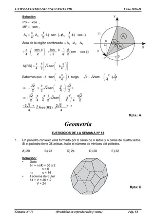 UNMSM-CENTRO PREUNIVERSITARIO Ciclo 2016-II
Semana Nº 13 (Prohibida su reproducción y venta) Pág. 58
Solución
PS cos ,
MP sen ,
  
  
   3 2 3
1 1
A , A .1. sen , A .1. cos
4 2 2

      
Área de la región sombreada 1 2 3A A A  
 
 
sen cos 1
sen cos
4 2 2 4 2
1
A RS 2.sen
4 2 4
      
            
   
   
     
  
Sabemos que 1 sen 1, luego, 2 2sen 2
4 4
    
            
   
 
2 1 2
. 2.sen
2 2 4 2
2 1 2
. 2sen
2 4 4 2 4 4 2
2 2 2 2
Área RS
4 4
 
       
 
    
         
 
    
 
Rpta.: A
Geometría
EJERCICIOS DE LA SEMANA Nº 13
1. Un poliedro convexo está formado por 8 caras de n lados y n caras de cuatro lados.
Si el poliedro tiene 36 aristas, halle el número de vértices del poliedro.
A) 20 B) 22 C) 24 D) 28 E) 32
Solución:
• Dato:
8n + n (4) = 36 x 2
n = 6
 c = 14
• Teorema de Euler
14 + V = 36 + 2
V = 24
Rpta: C
 