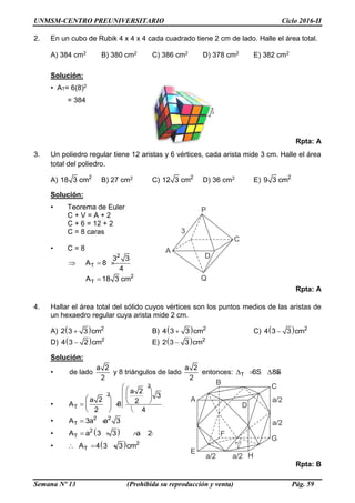 UNMSM-CENTRO PREUNIVERSITARIO Ciclo 2016-II
Semana Nº 13 (Prohibida su reproducción y venta) Pág. 59
2. En un cubo de Rubik 4 x 4 x 4 cada cuadrado tiene 2 cm de lado. Halle el área total.
A) 384 cm2 B) 380 cm2 C) 386 cm2 D) 378 cm2 E) 382 cm2
Solución:
• AT= 6(8)2
= 384
Rpta: A
3. Un poliedro regular tiene 12 aristas y 6 vértices, cada arista mide 3 cm. Halle el área
total del poliedro.
A) 2
18 3 cm B) 27 cm2 C) 2
12 3 cm D) 36 cm2 E) 2
9 3 cm
Solución:
• Teorema de Euler
C + V = A + 2
C + 6 = 12 + 2
C = 8 caras
• C = 8
2
T
3 3
A 8
4
  
2
TA 18 3 cm
Rpta: A
4. Hallar el área total del sólido cuyos vértices son los puntos medios de las aristas de
un hexaedro regular cuya arista mide 2 cm.
A)   2
2 3 3 cm B)   2
4 3 3 cm C)   2
4 3 3 cm
D)   2
4 3 2 cm E)   2
2 3 3 cm
Solución:
• de lado
a 2
2
y 8 triángulos de lado
a 2
2
entonces: T 6S 8S    
•
2
2
T
a 2
3
a 2 2A 8
2 4
  
          
   
• 2 2
TA 3a a 3 
•  2
TA a 3 3 a 2   
•   2
TA 4 3 3 cm  
Rpta: B
2
 