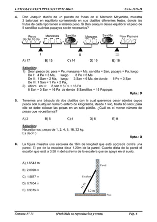 UNMSM-CENTRO PREUNIVERSITARIO Ciclo 2016-II
Semana Nº 13 (Prohibida su reproducción y venta) Pág. 6
4. Don Joaquín dueño de un puesto de frutas en el Mercado Mayorista, muestra
3 balanzas en equilibrio conteniendo en sus platillos diferentes frutas, donde las
frutas de cada tipo tienen el mismo peso. Si Don Joaquín desea equilibrar el peso de
5 sandillas cuántas papayas serán necesarios?
A) 17 B) 15 C) 14 D) 16 E) 18
Solución:
1) Sean pesos de: pera = Pe, manzana = Ma, sandilla = San, papaya = Pa, luego
De I: 4 Pe = 3 Ma, luego 8 Pe = 6 Ma
De II: 1 San = 2 Ma, luego 3 San = 6 Ma, de donde 8 Pe = 3 San
De III: 1 San = 1 Pe + 2 Pa,
2) Ahora en III: 8 san = 8 Pe + 16 Pa
8 San = 3 San + 16 Pa de donde 5 Sandillas = 16 Papayas
Rpta.: D
5. Tenemos una báscula de dos platillos con la cual queremos pesar objetos cuyos
pesos son cualquier número entero de kilogramos, desde 1 kilo, hasta 63 kilos; para
ello se debe colocar las pesas en un solo platillo. ¿Cuál es el menor número de
pesas que necesitamos?
A) 2 B) 5 C) 4 D) 6 E) 8
Solución:
Necesitamos: pesas de 1, 2, 4, 8, 16, 32 kg.
Es decir 6
Rpta.: D
6. La figura muestra una escalera de 16m de longitud que está apoyada contra una
pared. El pie de la escalera dista 1.20m de la pared. Cuanto dista de la pared el
escalón que está a 3.50 m del extremo de la escalera que se apoya en el suelo.
A) 1.6543 m
B) 2.0098 m
C) 1.9877 m
D) 0.7654 m
E) 0.9375 m
Peras Manzanas Sandilla Manzana
s
PapayasSandilla Pera
Escalera
Piso
Pared
1.2 m
 