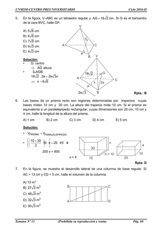 UNMSM-CENTRO PREUNIVERSITARIO Ciclo 2016-II
Semana Nº 13 (Prohibida su reproducción y venta) Pág. 60
5. En la figura, V–ABC es un tetraedro regular y AG 18 2 cm . Si G es el baricentro
de la cara BVC, halle GP.
A) 5 6 cm
B) 6 6 cm
C) 7 6 cm
D) 6 5 cm
E) 4 3 cm
Solución:
• G: centro
AG altura
• AGB:
18 2 . 2a 2a 3x
x 6 6 
Rpta.: B
6. Las bases de un prisma recto son regiones determinadas por trapecios cuyas
bases miden 10 cm y 30 cm. La altura del trapecio mide 10 cm. Si el prisma es
equivalente a un paralelepípedo rectangular, cuyas dimensiones son 20 cm, 10 cm y
4 cm, halle la longitud de la altura del prisma.
A) 1 cm B) 2 cm C) 3 cm D) 4 cm E) 5 cm
Solución:
• PRISMA PARALELEPÍPEDOV V
•
10 30
10 x 20 10 4
2
  
      
200 x = 800
x = 4
Rpta: D
7. En la figura, se muestra el desarrollo lateral de una columna de base regular. Si
AC = 13 cm y CD = 5 cm, halle el volumen de la columna.
A) 15 m3
B) 3
27 3 m
C) 3
48 3 m
D) 3
32 3 m
E) 3
30 3 m
 