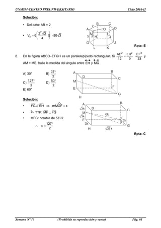 UNMSM-CENTRO PREUNIVERSITARIO Ciclo 2016-II
Semana Nº 13 (Prohibida su reproducción y venta) Pág. 61
Solución:
• Del dato: AB = 2
•
2
x
2 3
V 6 5 30 3
4
 
  
 
Rpta: E
8. En la figura ABCD–EFGH es un paralelepípedo rectangular. Si
2 2 2
AE EH EF
12 9 33
  y
AM = ME, halle la medida del ángulo entre EH y MG.
A) 30° B)
37
2

C)
127
2

D)
53
2

E) 60°
Solución:
• FG // EH mMGF x 
• TTP: MF FG
• MFG: notable de 53°/2
127
x
2

 
Rpta: C
 