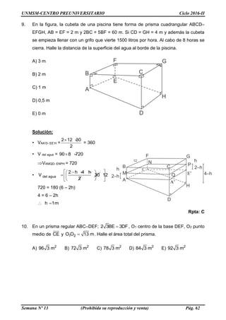 UNMSM-CENTRO PREUNIVERSITARIO Ciclo 2016-II
Semana Nº 13 (Prohibida su reproducción y venta) Pág. 62
9. En la figura, la cubeta de una piscina tiene forma de prisma cuadrangular ABCD–
EFGH, AB = EF = 2 m y 2BC = 5BF = 60 m. Si CD = GH = 4 m y además la cubeta
se empieza llenar con un grifo que vierte 1500 litros por hora. Al cabo de 8 horas se
cierra. Halle la distancia de la superficie del agua al borde de la piscina.
A) 3 m
B) 2 m
C) 1 m
D) 0,5 m
E) 0 m
Solución:
• VAA’D- EE’H =
 2 12 30
2
= 360
• V del agua =  90 8 720
VAMQD- ENPH = 720
•
   
 
 
del agua
2 h 4 h
V 30
2
 
 
 
12
720 = 180 (6 – 2h)
4 = 6 – 2h
h 1m 
Rpta: C
10. En un prisma regular ABC–DEF; 2 3BE 3DF , O1 centro de la base DEF, O2 punto
medio de CE y 1 2O O 13 m . Halle el área total del prisma.
A) 2
96 3 m B) 2
72 3 m C) 2
78 3 m D) 2
84 3 m E) 2
92 3 m
A’
E’
 