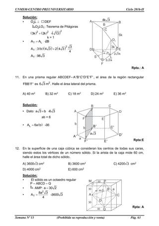UNMSM-CENTRO PREUNIVERSITARIO Ciclo 2016-II
Semana Nº 13 (Prohibida su reproducción y venta) Pág. 63
Solución:
• 2O L DEF
2 1O LO : Teorema de Pitágoras
     222
3k 2k 13 
k = 1
• T LA A 2B 
   2
T
3
A : 3 b 4 3 2 4 3
4

TA : 96 3
Rpta.: A
11. En una prisma regular ABCDEF– A'B'C'D'E'F' , el área de la región rectangular
FBB'F' es 2
6 3 m . Halle el área lateral del prisma.
A) 40 m2 B) 32 m2 C) 18 m2 D) 24 m2 E) 36 m2
Solución:
• Dato: a 3 b 6 3 
ab = 6
• LA 6a b 36 
Rpta:E
12. En la superficie de una caja cúbica se consideran los centros de todas sus caras,
siendo estos los vértices de un número sólido. Si la arista de la caja mide 60 cm,
halle el área total de dicho sólido.
A) 3600√3 cm2 B) 3600 cm2 C) 4200√3 cm2
D) 4000 cm2 E) 600 cm2
Solución:
• El sólido es un octaedro regular
P – ABCD – Q
• AMP: a 30 2
•
2
T
8a 3
A 3600
4
3 
Rpta: A
 