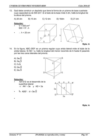 UNMSM-CENTRO PREUNIVERSITARIO Ciclo 2016-II
Semana Nº 13 (Prohibida su reproducción y venta) Pág. 64
13. Saúl debe construir un depósito que tiene la forma de un prisma de base cuadrada
cuya capacidad es de 500 dm3. Si el lado de la base mide 5 dm, halle la longitud de
la altura del prisma.
A) 20 dm B) 15 dm C) 12 dm D) 18dm E) 21 dm
Solución:
• V = 500 cm3
500 = 52 . h
•  h = 20 cm
Rpta: A
14. En la figura, ABC–DEF es un prisma regular cuya arista lateral mide el triple de la
arista básica. Si AB = a, halle la longitud del menor recorrido de A hasta D pasando
por las tres caras laterales del prisma.
A) 3a 2
B) 3a 3
C) 3 a
D) 2a 2
E) 2a 3
Solución:
• AA'D'D es el desarrollo de la
superficie lateral
AA' 3a  y AD = 3a
• ADD' : d 3a 2
•
Rpta: A
 