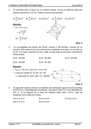 UNMSM-CENTRO PREUNIVERSITARIO Ciclo 2016-II
Semana Nº 13 (Prohibida su reproducción y venta) Pág. 66
3. Un diamante tiene la forma de un octaedro regular, tal que la distancia entre dos
vértices opuestos es 2 2 cm. Halle el volumen del diamante.
A) 38
2 cm
3
B) 38
3 cm
3
C) 3
8 3 cm D) 35
2 cm
3
E) 3
5 3 cm
Solución:
• Vx = 2 V P–ABCD
2
2 . 2
2
3
 
  
 
38
Vx 2 cm
3

Rpta: A
4. La municipalidad del distrito del Rímac, donará a 300 familias, víctimas de un
incendio, 300 carpas de lona de dimensiones mostradas en la figura. Si el costo es
de S/. 8 el metro cuadrado de lona. Halle el costo total de lona para confeccionar
dichas carpas.
A) S/. 122 600 B) S/. 163 000 C) S/. 162 500
D) S/. 129 600 E) S/. 161 500
Solución:
• ALONA = 2(2 x 3) + 2(2 x 6) + 3 x 6 = 54
• Costo por unidad: S/. 8 x 54 = S/. 432
 costo total: S/. 432 x 300 = S/. 129 600
Rpta: D
5. Un agricultor requiere construir un depósito para almacenar agua de lluvia que tenga
la forma de un paralelepípedo rectangular, cuya altura mide 2 m y una capacidad de
100 m3. Si la diagonal de la base del depósito debe medir 5 5 m, halle las
longitudes de los lados de la base.
A) 5 m y 10 m B) 5 m y 8 m C) 10 m y 6 m
D) 8 m y 10 m E) 6 m y 8 m
 
