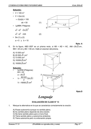 UNMSM-CENTRO PREUNIVERSITARIO Ciclo 2016-II
Semana Nº 13 (Prohibida su reproducción y venta) Pág. 67
Solución:
• V = 100 m3
• V = 2(a) (b)
 2(a)(b) = 100
ab = 50 (1)
• MBN: Pitágoras
 22 2
a b 5 5 
2 2
a b 125  (2)
• De (1) y (2)
a = 5 y b = 10
Rpta: A
6. En la figura, ABC–DEF es un prisma recto, si AB = AD = AC, AM 20 2 cm ,
BM = 20 cm y BC = 80 cm. Halle el volumen del prisma.
A) 15 000 cm3
B) 20 000 5 cm3
C) 13 000 cm3
D) 3
16000 5cm
E) 3
18000 5cm
Solución:
• AHM (Pitágoras)
AH = 20
a 20 5
•
 
 80 20
V 20 5
2

3
V 16000 5 cm
Rpta:D
Lenguaje
EVALUACIÓN DE CLASE N° 13
1. Marque la alternativa en la que se caracteriza correctamente la oración.
A) Posee autonomía aunque no sentido pleno.
B) Su sentido pleno depende de otra oración.
C) No tiene sentido pleno pero sí tono final.
D) Tiene sentido pleno y autonomía sintáctica.
E) Tiene autonomía pero no entonación propia.
 