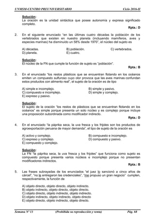 UNMSM-CENTRO PREUNIVERSITARIO Ciclo 2016-II
Semana Nº 13 (Prohibida su reproducción y venta) Pág. 68
Solución:
La oración es la unidad sintáctica que posee autonomía y expresa significado
completo.
Rpta.: D
2. En el siguiente enunciado “en las últimas cuatro décadas la población de los
vertebrados que existen en nuestro planeta (incluyendo mamíferos, aves y
especies marinas) ha disminuido un 58% desde 1970”, el núcleo del sujeto es
A) décadas. B) población. C) vertebrados.
D) planeta. E) cuatro.
Solución:
El núcleo de la FN que cumple la función de sujeto es “población”.
Rpta.: B
3. En el enunciado “los restos plásticos que se encuentran flotando en los océanos
emiten un compuesto sulfuroso cuyo olor provoca que las aves marinas confundan
estos productos con alimento real”, el sujeto de la oración es de tipo
A) simple e incomplejo. B) simple y pasivo.
C) compuesto e incomplejo. D) simple y complejo.
E) expreso y pasivo.
Solución:
El sujeto de la oración “los restos de plásticos que se encuentran flotando en los
océanos” es simple porque presenta un solo núcleo y es complejo porque incluye
una proposición subordinada como modificador indirecto.
Rpta.: D
4. En el enunciado “la páprika seca, la uva fresca y los frijoles son los productos de
agroexportación peruana de mayor demanda”, el tipo de sujeto de la oración es
A) activo y complejo. B) compuesto e incomplejo.
C) expreso y complejo. D) compuesto y pasivo.
E) compuesto y complejo.
Solución:
La FN “la páprika seca, la uva fresca y los frijoles” que funciona como sujeto es
compuesto porque presenta varios núcleos e incomplejo porque no presentan
modificadores indirectos.
Rpta.: B
5. Las frases subrayadas de los enunciados “el juez lo sancionó a cinco años de
cárcel”, “no le entregaron las credenciales”, “me propuso un gran negocio” cumplen,
respectivamente, la función de
A) objeto directo, objeto directo, objeto indirecto.
B) objeto indirecto, objeto directo, objeto directo.
C) objeto directo, objeto indirecto, objeto indirecto.
D) objeto indirecto, objeto indirecto, objeto directo
E) objeto directo, objeto indirecto, objeto directo.
 