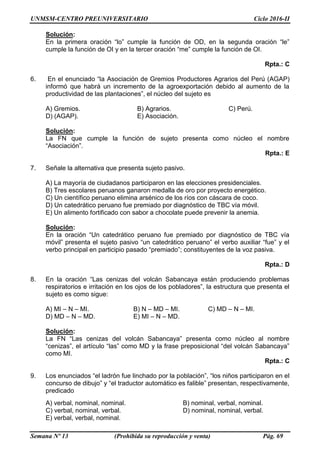 UNMSM-CENTRO PREUNIVERSITARIO Ciclo 2016-II
Semana Nº 13 (Prohibida su reproducción y venta) Pág. 69
Solución:
En la primera oración “lo” cumple la función de OD, en la segunda oración “le”
cumple la función de OI y en la tercer oración “me” cumple la función de OI.
Rpta.: C
6. En el enunciado “la Asociación de Gremios Productores Agrarios del Perú (AGAP)
informó que habrá un incremento de la agroexportación debido al aumento de la
productividad de las plantaciones”, el núcleo del sujeto es
A) Gremios. B) Agrarios. C) Perú.
D) (AGAP). E) Asociación.
Solución:
La FN que cumple la función de sujeto presenta como núcleo el nombre
“Asociación”.
Rpta.: E
7. Señale la alternativa que presenta sujeto pasivo.
A) La mayoría de ciudadanos participaron en las elecciones presidenciales.
B) Tres escolares peruanos ganaron medalla de oro por proyecto energético.
C) Un científico peruano elimina arsénico de los ríos con cáscara de coco.
D) Un catedrático peruano fue premiado por diagnóstico de TBC vía móvil.
E) Un alimento fortificado con sabor a chocolate puede prevenir la anemia.
Solución:
En la oración “Un catedrático peruano fue premiado por diagnóstico de TBC vía
móvil” presenta el sujeto pasivo “un catedrático peruano” el verbo auxiliar “fue” y el
verbo principal en participio pasado “premiado”; constituyentes de la voz pasiva.
Rpta.: D
8. En la oración “Las cenizas del volcán Sabancaya están produciendo problemas
respiratorios e irritación en los ojos de los pobladores”, la estructura que presenta el
sujeto es como sigue:
A) MI – N – MI. B) N – MD – MI. C) MD – N – MI.
D) MD – N – MD. E) MI – N – MD.
Solución:
La FN “Las cenizas del volcán Sabancaya” presenta como núcleo al nombre
“cenizas”, el artículo “las” como MD y la frase preposicional “del volcán Sabancaya”
como MI.
Rpta.: C
9. Los enunciados “el ladrón fue linchado por la población”, “los niños participaron en el
concurso de dibujo” y “el traductor automático es falible” presentan, respectivamente,
predicado
A) verbal, nominal, nominal. B) nominal, verbal, nominal.
C) verbal, nominal, verbal. D) nominal, nominal, verbal.
E) verbal, verbal, nominal.
 