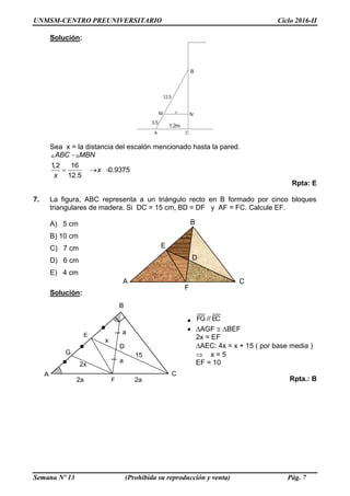 UNMSM-CENTRO PREUNIVERSITARIO Ciclo 2016-II
Semana Nº 13 (Prohibida su reproducción y venta) Pág. 7
Solución:
1.2m
3.5
12.5
x
A
B
C
M N
Sea x = la distancia del escalón mencionado hasta la pared.
1,2 16
0.9375
12.5
  
ABC MBN
x
x
Rpta: E
7. La figura, ABC representa a un triángulo recto en B formado por cinco bloques
triangulares de madera. Si DC = 15 cm, BD = DF y AF = FC. Calcule EF.
A) 5 cm
B) 10 cm
C) 7 cm
D) 6 cm
E) 4 cm
Solución:
 EC//FG
 AGF BEF
2x = EF
AEC: 4x = x + 15 ( por base media )
 x = 5
EF = 10
Rpta.: BF
A C
D
E
B
G 15
x
2x
2a 2a
a
a
F
A C
E
B
D
 