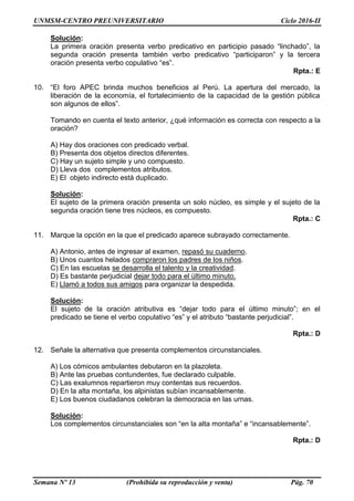 UNMSM-CENTRO PREUNIVERSITARIO Ciclo 2016-II
Semana Nº 13 (Prohibida su reproducción y venta) Pág. 70
Solución:
La primera oración presenta verbo predicativo en participio pasado “linchado”, la
segunda oración presenta también verbo predicativo “participaron” y la tercera
oración presenta verbo copulativo “es”.
Rpta.: E
10. “El foro APEC brinda muchos beneficios al Perú. La apertura del mercado, la
liberación de la economía, el fortalecimiento de la capacidad de la gestión pública
son algunos de ellos”.
Tomando en cuenta el texto anterior, ¿qué información es correcta con respecto a la
oración?
A) Hay dos oraciones con predicado verbal.
B) Presenta dos objetos directos diferentes.
C) Hay un sujeto simple y uno compuesto.
D) Lleva dos complementos atributos.
E) El objeto indirecto está duplicado.
Solución:
El sujeto de la primera oración presenta un solo núcleo, es simple y el sujeto de la
segunda oración tiene tres núcleos, es compuesto.
Rpta.: C
11. Marque la opción en la que el predicado aparece subrayado correctamente.
A) Antonio, antes de ingresar al examen, repasó su cuaderno.
B) Unos cuantos helados compraron los padres de los niños.
C) En las escuelas se desarrolla el talento y la creatividad.
D) Es bastante perjudicial dejar todo para el último minuto.
E) Llamó a todos sus amigos para organizar la despedida.
Solución:
El sujeto de la oración atributiva es “dejar todo para el último minuto”; en el
predicado se tiene el verbo copulativo “es” y el atributo “bastante perjudicial”.
Rpta.: D
12. Señale la alternativa que presenta complementos circunstanciales.
A) Los cómicos ambulantes debutaron en la plazoleta.
B) Ante las pruebas contundentes, fue declarado culpable.
C) Las exalumnos repartieron muy contentas sus recuerdos.
D) En la alta montaña, los alpinistas subían incansablemente.
E) Los buenos ciudadanos celebran la democracia en las urnas.
Solución:
Los complementos circunstanciales son “en la alta montaña” e “incansablemente”.
Rpta.: D
 