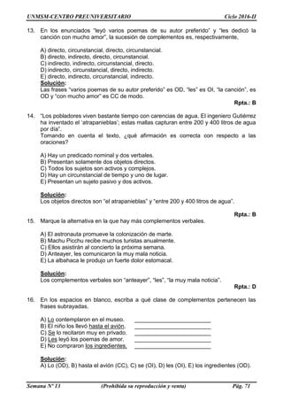 UNMSM-CENTRO PREUNIVERSITARIO Ciclo 2016-II
Semana Nº 13 (Prohibida su reproducción y venta) Pág. 71
13. En los enunciados “leyó varios poemas de su autor preferido” y “les dedicó la
canción con mucho amor”, la sucesión de complementos es, respectivamente,
A) directo, circunstancial, directo, circunstancial.
B) directo, indirecto, directo, circunstancial.
C) indirecto, indirecto, circunstancial, directo.
D) indirecto, circunstancial, directo, indirecto.
E) directo, indirecto, circunstancial, indirecto.
Solución:
Las frases “varios poemas de su autor preferido” es OD, “les” es OI, “la canción”, es
OD y “con mucho amor” es CC de modo.
Rpta.: B
14. “Los pobladores viven bastante tiempo con carencias de agua. El ingeniero Gutiérrez
ha inventado el ‘atrapanieblas’; estas mallas capturan entre 200 y 400 litros de agua
por día”.
Tomando en cuenta el texto, ¿qué afirmación es correcta con respecto a las
oraciones?
A) Hay un predicado nominal y dos verbales.
B) Presentan solamente dos objetos directos.
C) Todos los sujetos son activos y complejos.
D) Hay un circunstancial de tiempo y uno de lugar.
E) Presentan un sujeto pasivo y dos activos.
Solución:
Los objetos directos son “el atrapanieblas” y “entre 200 y 400 litros de agua”.
Rpta.: B
15. Marque la alternativa en la que hay más complementos verbales.
A) El astronauta promueve la colonización de marte.
B) Machu Picchu recibe muchos turistas anualmente.
C) Ellos asistirán al concierto la próxima semana.
D) Anteayer, les comunicaron la muy mala noticia.
E) La albahaca le produjo un fuerte dolor estomacal.
Solución:
Los complementos verbales son “anteayer”, “les”, “la muy mala noticia”.
Rpta.: D
16. En los espacios en blanco, escriba a qué clase de complementos pertenecen las
frases subrayadas.
A) Lo contemplaron en el museo. ________________________
B) El niño los llevó hasta el avión. ________________________
C) Se lo recitaron muy en privado. ________________________
D) Les leyó los poemas de amor. ________________________
E) No compraron los ingredientes. ________________________
Solución:
A) Lo (OD), B) hasta el avión (CC), C) se (OI), D) les (OI), E) los ingredientes (OD).
 