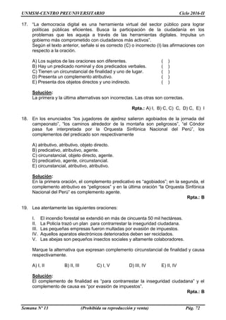 UNMSM-CENTRO PREUNIVERSITARIO Ciclo 2016-II
Semana Nº 13 (Prohibida su reproducción y venta) Pág. 72
17. “La democracia digital es una herramienta virtual del sector público para lograr
políticas públicas eficientes. Busca la participación de la ciudadanía en los
problemas que les aqueja a través de las herramientas digitales. Impulsa un
gobierno más comprometido con ciudadanos más activos”.
Según el texto anterior, señale si es correcto (C) o incorrecto (I) las afirmaciones con
respecto a la oración.
A) Los sujetos de las oraciones son diferentes. ( )
B) Hay un predicado nominal y dos predicados verbales. ( )
C) Tienen un circunstancial de finalidad y uno de lugar. ( )
D) Presenta un complemento atributivo. ( )
E) Presenta dos objetos directos y uno indirecto. ( )
Solución:
La primera y la última alternativas son incorrectas. Las otras son correctas.
Rpta.: A) I, B) C, C) C, D) C, E) I
18. En los enunciados “los jugadores de ajedrez salieron agobiados de la jornada del
campeonato”, “los caminos alrededor de la montaña son peligrosos”, “el Cóndor
pasa fue interpretada por la Orquesta Sinfónica Nacional del Perú”, los
complementos del predicado son respectivamente
A) atributivo, atributivo, objeto directo.
B) predicativo, atributivo, agente.
C) circunstancial, objeto directo, agente.
D) predicativo, agente, circunstancial.
E) circunstancial, atributivo, atributivo.
Solución:
En la primera oración, el complemento predicativo es “agobiados”; en la segunda, el
complemento atributivo es “peligrosos” y en la última oración “la Orquesta Sinfónica
Nacional del Perú” es complemento agente.
Rpta.: B
19. Lea atentamente las siguientes oraciones:
I. El incendio forestal se extendió en más de cincuenta 50 mil hectáreas.
II. La Policía trazó un plan para contrarrestar la inseguridad ciudadana.
III. Las pequeñas empresas fueron multadas por evasión de impuestos.
IV. Aquellos aparatos electrónicos deteriorados deben ser reciclados.
V. Las abejas son pequeños insectos sociales y altamente colaboradores.
Marque la alternativa que expresan complemento circunstancial de finalidad y causa
respectivamente.
A) I, II B) II, III C) I, V D) III, IV E) II, IV
Solución:
El complemento de finalidad es “para contrarrestar la inseguridad ciudadana” y el
complemento de causa es “por evasión de impuestos”.
Rpta.: B
 