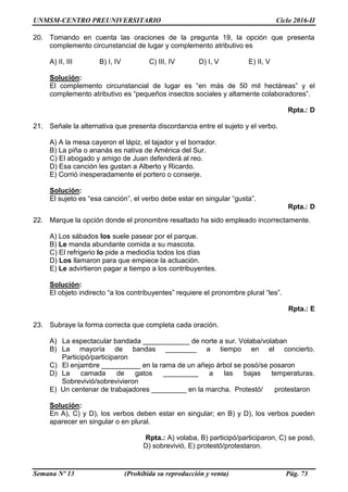 UNMSM-CENTRO PREUNIVERSITARIO Ciclo 2016-II
Semana Nº 13 (Prohibida su reproducción y venta) Pág. 73
20. Tomando en cuenta las oraciones de la pregunta 19, la opción que presenta
complemento circunstancial de lugar y complemento atributivo es
A) II, III B) I, IV C) III, IV D) I, V E) II, V
Solución:
El complemento circunstancial de lugar es “en más de 50 mil hectáreas” y el
complemento atributivo es “pequeños insectos sociales y altamente colaboradores”.
Rpta.: D
21. Señale la alternativa que presenta discordancia entre el sujeto y el verbo.
A) A la mesa cayeron el lápiz, el tajador y el borrador.
B) La piña o ananás es nativa de América del Sur.
C) El abogado y amigo de Juan defenderá al reo.
D) Esa canción les gustan a Alberto y Ricardo.
E) Corrió inesperadamente el portero o conserje.
Solución:
El sujeto es “esa canción”, el verbo debe estar en singular “gusta”.
Rpta.: D
22. Marque la opción donde el pronombre resaltado ha sido empleado incorrectamente.
A) Los sábados los suele pasear por el parque.
B) Le manda abundante comida a su mascota.
C) El refrigerio lo pide a mediodía todos los días
D) Los llamaron para que empiece la actuación.
E) Le advirtieron pagar a tiempo a los contribuyentes.
Solución:
El objeto indirecto “a los contribuyentes” requiere el pronombre plural “les”.
Rpta.: E
23. Subraye la forma correcta que completa cada oración.
A) La espectacular bandada ____________ de norte a sur. Volaba/volaban
B) La mayoría de bandas ________ a tiempo en el concierto.
Participó/participaron
C) El enjambre __________ en la rama de un añejo árbol se posó/se posaron
D) La camada de gatos _________ a las bajas temperaturas.
Sobrevivió/sobrevivieron
E) Un centenar de trabajadores _________ en la marcha. Protestó/ protestaron
Solución:
En A), C) y D), los verbos deben estar en singular; en B) y D), los verbos pueden
aparecer en singular o en plural.
Rpta.: A) volaba, B) participó/participaron, C) se posó,
D) sobrevivió, E) protestó/protestaron.
 
