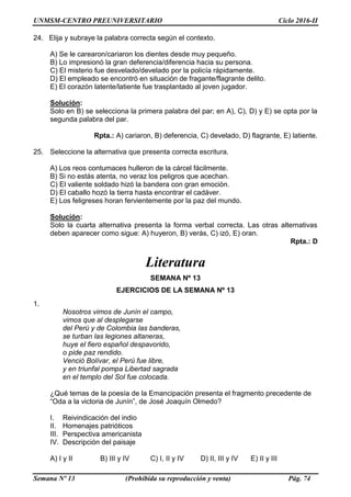 UNMSM-CENTRO PREUNIVERSITARIO Ciclo 2016-II
Semana Nº 13 (Prohibida su reproducción y venta) Pág. 74
24. Elija y subraye la palabra correcta según el contexto.
A) Se le carearon/cariaron los dientes desde muy pequeño.
B) Lo impresionó la gran deferencia/diferencia hacia su persona.
C) El misterio fue desvelado/develado por la policía rápidamente.
D) El empleado se encontró en situación de fragante/flagrante delito.
E) El corazón latente/latiente fue trasplantado al joven jugador.
Solución:
Solo en B) se selecciona la primera palabra del par; en A), C), D) y E) se opta por la
segunda palabra del par.
Rpta.: A) cariaron, B) deferencia, C) develado, D) flagrante, E) latiente.
25. Seleccione la alternativa que presenta correcta escritura.
A) Los reos contumaces hulleron de la cárcel fácilmente.
B) Si no estás atenta, no veraz los peligros que acechan.
C) El valiente soldado hizó la bandera con gran emoción.
D) El caballo hozó la tierra hasta encontrar el cadáver.
E) Los feligreses horan fervientemente por la paz del mundo.
Solución:
Solo la cuarta alternativa presenta la forma verbal correcta. Las otras alternativas
deben aparecer como sigue: A) huyeron, B) verás, C) izó, E) oran.
Rpta.: D
Literatura
SEMANA Nº 13
EJERCICIOS DE LA SEMANA Nº 13
1.
Nosotros vimos de Junín el campo,
vimos que al desplegarse
del Perú y de Colombia las banderas,
se turban las legiones altaneras,
huye el fiero español despavorido,
o pide paz rendido.
Venció Bolívar, el Perú fue libre,
y en triunfal pompa Libertad sagrada
en el templo del Sol fue colocada.
¿Qué temas de la poesía de la Emancipación presenta el fragmento precedente de
“Oda a la victoria de Junín”, de José Joaquín Olmedo?
I. Reivindicación del indio
II. Homenajes patrióticos
III. Perspectiva americanista
IV. Descripción del paisaje
A) I y II B) III y IV C) I, II y IV D) II, III y IV E) II y III
 