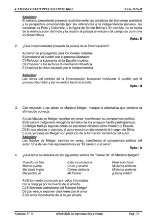 UNMSM-CENTRO PREUNIVERSITARIO Ciclo 2016-II
Semana Nº 13 (Prohibida su reproducción y venta) Pág. 75
Solución:
El extracto precedente presenta explícitamente las temáticas del homenaje patriótico
y la perspectiva americanista (por las referencias a la independencia peruana, las
banderas de Perú y Colombia, y la figura de Simón Bolívar). En cambio, no se habla
de la reivindicación del indio y la alusión al paisaje americano (el campo de Junín) no
es desarrollada.
Rpta.: E
2. ¿Qué intencionalidad presenta la poesía de la Emancipación?
A) Servir de propaganda para los ideales realistas
B) Involucrar al pueblo con el proceso libertador
C) Reforzar la soberanía de la España imperial.
D) Proponer a los lectores la meditación filosófica
E) Exponer la crisis causada por la Independencia
Solución:
Las obras del periodo de la Emancipación buscaban involucrar al pueblo con el
proceso libertador y así moverlos hacia la acción.
Rpta.: B
3. Con respecto a las obras de Mariano Melgar, marque la alternativa que contiene la
afirmación correcta.
A) Las fábulas de Melgar, escritas en verso, manifiestan su compromiso político.
B) El yaraví melgariano recogió la temática de los antiguos hayllis prehispánicos.
C) Melgar tradujo algunas obras de escritores clásicos como Homero y Esquilo.
D) En sus elegías y cuentos, el autor evoca constantemente la imagen de Silvia.
E) Los yaravíes de Melgar son producto de la formación romántica del autor.
Solución:
Las fábulas de Melgar, escritas en verso, manifiestan el compromiso político del
autor. Una de las más representativas es “El cantero y el asno”.
Rpta.: A
4. ¿Qué tema se destaca en los siguientes versos del “Yaraví XI” de Mariano Melgar?
Cuando yo fino Esta inconstancia Pero solo hace
Más la quería Cruel y severa Mi llama ardiente
Me borró impía Calmar debería Mi llama ardiente
Del pecho vil Mi frenesí ¡Llama infeliz!
A) El tormento provocado por celos infundados
B) La congoja por la muerte de la amada
C) El ferviente patriotismo del Mariano Melgar
D) Los versos exponen desinterés por el amor
E) El amor inconstante de la mujer amada
 