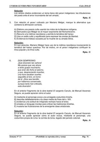 UNMSM-CENTRO PREUNIVERSITARIO Ciclo 2016-II
Semana Nº 13 (Prohibida su reproducción y venta) Pág. 76
Solución
Los versos citados evidencian un tema típico del yaraví melgariano: las tribulaciones
del poeta ante el amor inconstante del ser amado.
Rpta.: E
5. Con relación al yaraví cultivado por Mariano Melgar, marque la alternativa que
contiene la afirmación correcta.
A) Elabora una poesía culta usando los mitos de la literatura indígena.
B) Demuestra que Melgar es el mayor exponente del Romanticismo.
C) Recurre a la métrica neoclásica y asimila la temática del haraui.
D) Usa un estilo culto y equilibrado para expresar las ansias de libertad.
E) Evidencia la tristeza causada por la muerte de su amada Silvia.
Solución:
En sus yaravíes, Mariano Melgar hace uso de la métrica neoclásica incorporando la
temática del haraui quechua. Por tal motivo, en el yaraví melgariano confluyen la
lírica popular y la lírica culta.
Rpta.: C
6. DON SEMPRONIO:
¡Qué diversión tan señora!
Me parece que veo ahora
a tanto guapo muchacho,
que eran del Acho el adorno,
y que, despreciando muertes,
una hora sacaban suertes
seguidita al toro, en torno
de él. ¡Dios sea bendito
por habernos conservado,
aunque tanto han criticado,
esta diversión!
En el anterior fragmento de la obra teatral El sargento Canuto, de Manuel Ascensio
Segura, se puede apreciar cómo el autor
A) mediante el personaje evoca una arraigada costumbre limeña.
B) describe detalladamente a la clase media de fines del s. XIX.
C) evidencia una actitud de indignado rechazo hacia el toreo.
D) emplea un lenguaje mordaz para criticar las tradiciones limeñas.
E) muestra las frustraciones de la emergente clase aristócrata.
Solución:
En el anterior fragmento de la obra teatral El sargento Canuto, de Manuel Ascensio
Segura, se puede apreciar cómo el autor evoca, mediante el personaje, una
costumbre propia de Lima: la corrida de toros, legado del periodo colonial.
Rpta.: A
 