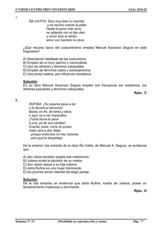 UNMSM-CENTRO PREUNIVERSITARIO Ciclo 2016-II
Semana Nº 13 (Prohibida su reproducción y venta) Pág. 77
7.
ÑA CATITA: Dice muy bien tu mamita;
y es mucho cuento la plata.
Hasta la pena más dura
se ablanda con el dan dan;
y como dice el refrán,
amor con hambre no dura.
¿Qué recurso típico del costumbrismo emplea Manuel Ascensio Segura en este
fragmento?
A) Descripción detallada de las costumbres
B) Empleo de un tono satírico y nacionalista
C) Uso de refranes y términos coloquiales
D) Empleo de términos cultos y extranjerismos
E) Una prosa castiza, por influencia neoclásica
Solución:
En su obra Manuel Ascensio Segura empleó con frecuencia los modismos, los
refranes populares y términos coloquiales.
Rpta.: C
8.
RUFINA: ¡Te casarás pese a tal
o te llevará el demonio!
Basta, en fin, de tonta y daca,
o aquí va a ver maravillas.
¡Tanta lisura la saca
a una, ya de sus casillas!
Cuenta, pues, cómo le pones
mala cara a don Alejo,
porque entonces no hay razones
sino que te despellejo.
De la anterior cita extraída de la obra Ña Catita, de Manuel A. Segura, se evidencia
que
A) don Jesús también acepta ese matrimonio.
B) Juliana acata la decisión de su madre.
C) don Jesús apoya a su hija Juliana.
D) doña Rufina es una mujer dominante.
E) los jóvenes tenían libertad de elegir pareja.
Solución:
De la cita extraída se evidencia que doña Rufina, madre de Juliana, posee un
temperamento impetuoso y dominante.
Rpta.: D
 