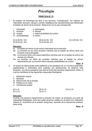UNMSM-CENTRO PREUNIVERSITARIO Ciclo 2016-II
Semana Nº 13 (Prohibida su reproducción y venta) Pág. 78
Psicología
PRÁCTICA N° 13
1. El profesor de Psicología les dice a sus alumnos: “considerando los criterios: de
intensidad, duración, causas y control, establezca las características que diferencian
al estado de ánimo de la emoción. Relacionar con lo que corresponde:
I. intensidad a. prolongada.
II. duración b. difusas.
III. causas c. mayor posibilidad de control.
IV. controlabilidad d. menor.
A) Ia IIb IIIc IVd B) Ib IIa IIIc IVd C) Ic IIb IIIa IVd
D) Id IIb IIIc IVa E) Id IIa IIIb IVc
Solución:
Id: El estado de ánimo es de menor intensidad que la emoción.
IIa: La emoción es de corta duración mientras que el estado de ánimo tiene una
duración más prolongada.
IIIb: La emoción tiene una causa específica mientras que en el estado de ánimo las
causas son difusas.
IVc: La emoción es difícil de controlar mientras que el estado de ánimo,
básicamente por su duración tiene mayores posibilidades de control.
Rpta.: E
2. Un grupo de delincuentes está asaltando a los pasajeros de un microbús gritándole,
golpeándoles e hiriéndoles para quitarles sus pertenencias. Al observar esta
situación, uno de los pasajeros que está al fondo del microbús experimenta miedo, el
cual se manifiesta en las siguientes respuestas fisiológicas:
I. Distensión vesical
II. Nauseas
III. Disminución de la energía
IV. Palidez en el rostro
V. Contracción pupilar
A) I y II B) II y III C) III y IV
D) I y IV E) II y V
Solución:
Cuando una persona experimenta la emoción de miedo, se producen una serie de
respuestas fisiológicas, entre las cuales tenemos: palidez en el rostro (IV), distensión
vesical (I), incremento de la presión sanguínea, aumento de la frecuencia cardiaca,
entre otras.
Rpta.: D
 