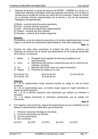 UNMSM-CENTRO PREUNIVERSITARIO Ciclo 2016-II
Semana Nº 13 (Prohibida su reproducción y venta) Pág. 79
3. Después del examen un grupo de alumnos del CEPRE – UNMSM va a comer a un
restaurante. Mientras comentaban sobre las preguntas del examen uno de ellos se
percata que en el plato de comida hay restos de una cucaracha. Indique el nombre
de la principal emoción experimentada por el alumno y una de las reacciones
fisiológicas correspondientes.
A) Miedo – aumento de la frecuencia respiratoria.
B) Enojo – aumento del flujo sanguíneo.
C) Asco – aumento de la reactivación gastrointestinal.
D) Tristeza – aumento del ritmo cardiaco.
E) Sorpresa – aumento de la presión sanguínea.
Solución:
El estudiante, al ver los restos de cucaracha en la comida, experimenta asco, la cual
origina un aumento de la reactivación gastrointestinal entre otras respuestas.
Rpta.: C
4. Durante una clase sobre emociones, el profesor les pide a sus alumnos que
relacionen la emocion con la función que desempeñan en las diversas situaciones
de la vida de una persona
I. Miedo a. Protegerlo de la ingestión de alimentos putrefactos o en
descomposición
II. Asco b. Defenderse ante hechos o situaciones que van en contra de sus
intereses, principios.
III. Ira c. Motivarlo para hacer cosas con mayor entusiasmo.
IV. Alegría d. Prevenirlo de riesgos en su vida.
A) Ia IIb IIIc IVd B) Ib IIa IIIc IVd C) Id IIc IIIa IVb
D) Ic IId IIIa IVb E) Id IIa IIIb IVc
Solución:
Id = Si no experimentara miedo entonces pondría en riesgo su vida en forma
constante.
IIa = Si no experimentara asco, no tendría ningún reparo en ingerir alimentos en
estado de descomposición.
IIIb = La ira le permite reaccionar ante situaciones que afectan sus intereses o
principios.
IVc = La alegría incrementa la motivación ocasionando que se trabaje con
entusiasmo.
Rpta.:E
5. Con respecto a las emociones, indique las proposiciones que son verdaderas (V) y/o
falsas (F) seleccionando la alternativa que corresponda.
I. Producen reacciones fisiológicas voluntarias.
II. Provocan reacciones muy intensas.
III. Son de corta duración.
IV. Son concientes.
A) FVVF B) VVFF C) VFFV B) VFVF E) VFFF
 