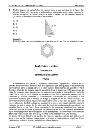 UNMSM-CENTRO PREUNIVERSITARIO Ciclo 2016-II
Semana Nº 13 (Prohibida su reproducción y venta) Pág. 8
8. Pedrito dispone de varias fichas de madera como la que se indica en la figura. Con
dichas fichas, sin romperlas y colocándolas adecuadamente, debe construir un
marco hexagonal, el borde externo e interno deben ser hexágonos regulares.
¿Cuántas fichas como mínimo son necesarias?
A) 12
B) 6
C) 10
D) 8
E) 9
Solución:
En la figura se indica como deben ser colocadas las fichas. Son necesarias 8 fichas.
Rpta.: D
Habilidad Verbal
SEMANA 13A
COMPRENSIÓN LECTORA
TEXTO 1
Comencemos por definir la expresión “Revolución Copernicana”. Incluso en un
sentido descriptivo tales términos han sido aplicados con ambigüedad. Frecuentemente
se interpretan como la aceptación por el “gran público” de la creencia de que el Sol y no la
Tierra es el centro de nuestro sistema planetario. Pero ni Copérnico ni Newton creían tal
cosa. En cualquier caso, los cambios de una creencia popular a otra no forman parte del
objeto de la historia de la ciencia en sentido estricto. Por el momento olvidémonos de
creencias y estados mentales y consideremos únicamente los enunciados y sus
contenidos objetivos (en el sentido de Frege y Popper; en el del “tercer mundo”). En
particular consideremos la Revolución Copernicana como la hipótesis de que la Tierra se
mueve alrededor del Sol en lugar de suceder al revés; o, con mayor precisión, como la
hipótesis de que el marco fijo de referencia del movimiento planetario lo constituyen las
estrellas fijas y no la Tierra. Esta interpretación la mantienen principalmente quienes
defienden que las unidades apropiadas para la evaluación son las hipótesis aisladas (en
lugar de los programas de investigación o los “paradigmas”). Examinemos sucesivamente
diferentes versiones de este enfoque y veamos como fracasan cada una de ellas.
En primer término discutiré los puntos de vista de aquellos autores que atribuyen la
superioridad de la hipótesis copernicana a simples consideraciones empíricas. Estos
“positivistas” son inductivistas, probabilistas o falsacionistas.
 
