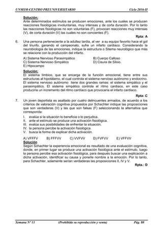 UNMSM-CENTRO PREUNIVERSITARIO Ciclo 2016-II
Semana Nº 13 (Prohibida su reproducción y venta) Pág. 80
Solución:
Ante determinados estímulos se producen emociones, ante los cuales se producen
reacciones fisiológicas involuntarias, muy intensas y de corta duración. Por lo tanto
las reacciones fisiológicas no son voluntarias (F), provocan reacciones muy intensas
(V), de corta duración (V) las cuales no son concientes (F).
Rpta: A
6. Una persona perteneciente a la adultez tardia, al ver a su equipo favorito hace el gol
del triunfo, ganando el campeonato, sufre un infarto cardiaco. Considerando la
neurobiología de las emociones, indique la estructura o Sitema neurológico que más
se relacione con la producción del infarto.
A) Sistema Nervioso Parasimpático B) Cuerpo Calloso
C) Sistema Nervioso Simpático D) Cisura de Silvio.
E) Hipocampo
Solución:
El sistema límbico, que se encarga de la función emocional, tiene entre sus
estructuras al hipotálamo, el cual controla el sistema nervioso autónomo y endocrino.
El sistema nervioso autónomo tiene dos grandes ramas: el sistema simpático y el
parasimpático. El sistema simpático controla el ritmo cardiaco, en este caso
produciría un incremento del ritmo cardíaco que provocaría el infarto cardiaco.
Rpta: C
7. Un joven deportista es asaltado por cuatro delincuentes armados, de acuerdo a los
criterios de valoración cognitiva propuestos por Schachter indique las proposiciones
que son verdaderas (V) y las que son falsas (F) seleccionando la alternativa que
corresponda:
I. evalúa si la situación lo beneficia o lo perjudica.
II. ante el estímulo se produce una activación fisiológica.
III. evalúa sus posibilidades de enfrentar la situación.
IV. la persona percibe la activación fisiológica.
V. busca la forma de explicar dicha activación.
A) VFFFV B) FFFVV C) VVFVV D) FVFVV E) VFFVV
Solución
Según Schachter la experiencia emocional es resultado de una evaluación cognitiva,
donde, en primer lugar se produce una activación fisiológica ante el estímulo, luego
la persona percibe esa activación fisiológica, para después buscar una explicación a
dicha activación, identificar su causa y ponerle nombre a la emoción. Por lo tanto,
para Schachter, solamente serían verdaderas las proposiciones II, IV y V.
Rpta.: D
 