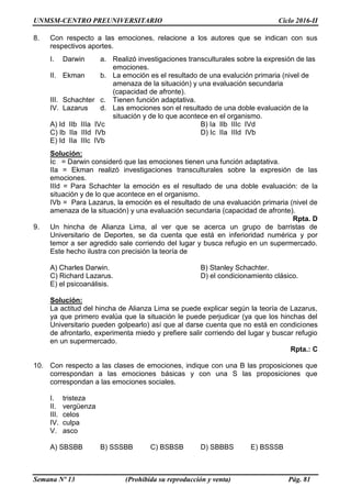 UNMSM-CENTRO PREUNIVERSITARIO Ciclo 2016-II
Semana Nº 13 (Prohibida su reproducción y venta) Pág. 81
8. Con respecto a las emociones, relacione a los autores que se indican con sus
respectivos aportes.
I. Darwin a. Realizó investigaciones transculturales sobre la expresión de las
emociones.
II. Ekman b. La emoción es el resultado de una evalución primaria (nivel de
amenaza de la situación) y una evaluación secundaria
(capacidad de afronte).
III. Schachter c. Tienen función adaptativa.
IV. Lazarus d. Las emociones son el resultado de una doble evaluación de la
situación y de lo que acontece en el organismo.
A) Id IIb IIIa IVc B) Ia IIb IIIc IVd
C) Ib IIa IIId IVb D) Ic IIa IIId IVb
E) Id IIa IIIc IVb
Solución:
Ic = Darwin consideró que las emociones tienen una función adaptativa.
IIa = Ekman realizó investigaciones transculturales sobre la expresión de las
emociones.
IIId = Para Schachter la emoción es el resultado de una doble evaluación: de la
situación y de lo que acontece en el organismo.
IVb = Para Lazarus, la emoción es el resultado de una evaluación primaria (nivel de
amenaza de la situación) y una evaluación secundaria (capacidad de afronte).
Rpta. D
9. Un hincha de Alianza Lima, al ver que se acerca un grupo de barristas de
Universitario de Deportes, se da cuenta que está en inferioridad numérica y por
temor a ser agredido sale corriendo del lugar y busca refugio en un supermercado.
Este hecho ilustra con precisión la teoría de
A) Charles Darwin. B) Stanley Schachter.
C) Richard Lazarus. D) el condicionamiento clásico.
E) el psicoanálisis.
Solución:
La actitud del hincha de Alianza Lima se puede explicar según la teoría de Lazarus,
ya que primero evalúa que la situación le puede perjudicar (ya que los hinchas del
Universitario pueden golpearlo) así que al darse cuenta que no está en condiciones
de afrontarlo, experimenta miedo y prefiere salir corriendo del lugar y buscar refugio
en un supermercado.
Rpta.: C
10. Con respecto a las clases de emociones, indique con una B las proposiciones que
correspondan a las emociones básicas y con una S las proposiciones que
correspondan a las emociones sociales.
I. tristeza
II. vergüenza
III. celos
IV. culpa
V. asco
A) SBSBB B) SSSBB C) BSBSB D) SBBBS E) BSSSB
 