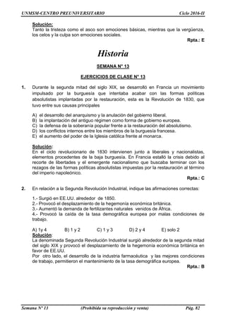 UNMSM-CENTRO PREUNIVERSITARIO Ciclo 2016-II
Semana Nº 13 (Prohibida su reproducción y venta) Pág. 82
Solución:
Tanto la tristeza como el asco son emociones básicas, mientras que la vergüenza,
los celos y la culpa son emociones sociales.
Rpta.: E
Historia
SEMANA N° 13
EJERCICIOS DE CLASE N° 13
1. Durante la segunda mitad del siglo XIX, se desarrolló en Francia un movimiento
impulsado por la burguesía que intentaba acabar con las formas políticas
absolutistas implantadas por la restauración, esta es la Revolución de 1830, que
tuvo entre sus causas principales
A) el desarrollo del anarquismo y la anulación del gobierno liberal.
B) la implantación del antiguo régimen como forma de gobierno europea.
C) la defensa de la soberanía popular frente a la restauración del absolutismo.
D) los conflictos internos entre los miembros de la burguesía francesa.
E) el aumento del poder de la Iglesia católica frente al monarca.
Solución:
En el ciclo revolucionario de 1830 intervienen junto a liberales y nacionalistas,
elementos procedentes de la baja burguesía. En Francia estalló la crisis debido al
recorte de libertades y el emergente nacionalismo que buscaba terminar con los
rezagos de las formas políticas absolutistas impuestas por la restauración al término
del imperio napoleónico.
Rpta.: C
2. En relación a la Segunda Revolución Industrial, indique las afirmaciones correctas:
1.- Surgió en EE.UU. alrededor de 1850.
2.- Provocó el desplazamiento de la hegemonía económica británica.
3.- Aumentó la demanda de fertilizantes naturales venidos de África.
4.- Provocó la caída de la tasa demográfica europea por malas condiciones de
trabajo.
A) 1y 4 B) 1 y 2 C) 1 y 3 D) 2 y 4 E) solo 2
Solución:
La denominada Segunda Revolución Industrial surgió alrededor de la segunda mitad
del siglo XIX y provocó el desplazamiento de la hegemonía económica británica en
favor de EE.UU.
Por otro lado, el desarrollo de la industria farmacéutica y las mejores condiciones
de trabajo, permitieron el mantenimiento de la tasa demográfica europea.
Rpta.: B
 