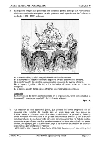UNMSM-CENTRO PREUNIVERSITARIO Ciclo 2016-II
Semana Nº 13 (Prohibida su reproducción y venta) Pág. 83
3. La siguiente imagen que pertenece a la caricatura política del siglo XIX representa a
distintos mandatarios europeos, de ella podemos decir que durante la Conferencia
de Berlín (1884 - 1885) se buscó
A) la intervención y posterior repartición del continente africano.
B) el aumento del poder de la corona española en todo el continente africano.
C) la conformación de ejércitos plurinacionales en contra del avance africano.
D) el reparto igualitario de todos los territorios africanos entre las potencias
europeas.
E) la desintegración de los países africanos y su reagrupación en reinos.
Solución:
La Conferencia de Berlín, contextualizada en el imperialismo, tenía como objetivo la
intervención y posterior repartición del continente africano.
Rpta.: A
4. “La creación de una economía global, que penetró de forma progresiva en los
rincones más remotos del mundo, con un tejido cada vez más denso de
transacciones económicas, comunicaciones y movimiento de productos, dinero y
seres humanos que vinculaba a los países desarrollados entre sí y con el mundo
subdesarrollado. De no haber sido por estos condicionamientos, no habría existido
una razón especial para que los estados europeos hubieran demostrado en menor
interés, por ejemplo, por la cuenca del Congo o se hubieran enzarzados en disputas
diplomáticas por un atolón del Pacífico”
(HOBSBAWM, Eric. La era de la Revolución, 1789-1848. Buenos Aires, Crítica, 1998, p. 71.)
 