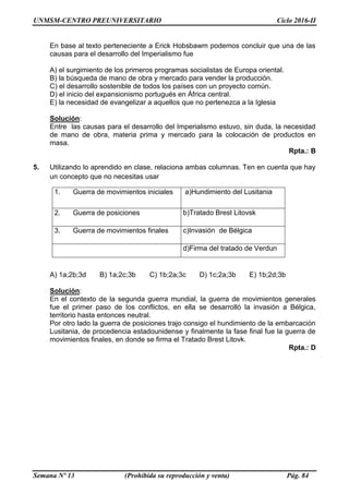 UNMSM-CENTRO PREUNIVERSITARIO Ciclo 2016-II
Semana Nº 13 (Prohibida su reproducción y venta) Pág. 84
En base al texto perteneciente a Erick Hobsbawm podemos concluir que una de las
causas para el desarrollo del Imperialismo fue
A) el surgimiento de los primeros programas socialistas de Europa oriental.
B) la búsqueda de mano de obra y mercado para vender la producción.
C) el desarrollo sostenible de todos los países con un proyecto común.
D) el inicio del expansionismo portugués en África central.
E) la necesidad de evangelizar a aquellos que no pertenezca a la Iglesia
Solución:
Entre las causas para el desarrollo del Imperialismo estuvo, sin duda, la necesidad
de mano de obra, materia prima y mercado para la colocación de productos en
masa.
Rpta.: B
5. Utilizando lo aprendido en clase, relaciona ambas columnas. Ten en cuenta que hay
un concepto que no necesitas usar
A) 1a;2b;3d B) 1a;2c;3b C) 1b;2a;3c D) 1c;2a;3b E) 1b;2d;3b
Solución:
En el contexto de la segunda guerra mundial, la guerra de movimientos generales
fue el primer paso de los conflictos, en ella se desarrolló la invasión a Bélgica,
territorio hasta entonces neutral.
Por otro lado la guerra de posiciones trajo consigo el hundimiento de la embarcación
Lusitania, de procedencia estadounidense y finalmente la fase final fue la guerra de
movimientos finales, en donde se firma el Tratado Brest Litovk.
Rpta.: D
1. Guerra de movimientos iniciales a)Hundimiento del Lusitania
2. Guerra de posiciones b)Tratado Brest Litovsk
3. Guerra de movimientos finales c)Invasión de Bélgica
d)Firma del tratado de Verdun
 