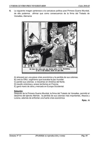 UNMSM-CENTRO PREUNIVERSITARIO Ciclo 2016-II
Semana Nº 13 (Prohibida su reproducción y venta) Pág. 85
6. La siguiente imagen pertenece a la caricatura política post Primera Guerra Mundial,
de ella podemos afirmar que como consecuencia de la firma del Tratado de
Versalles, Alemania
A) atravesó por una grave crisis económica y la perdida de sus colonias.
B) creó la ONU, organismo que buscaba la paz mundial.
C) perdió sus colonias e industrias en América del Norte.
D) resulto victoriosa y anexo territorios en Francia.
E) ganó mano de obra y mercado en Europa Occidental.
Solución:
Después de la Primera Guerra Mundial, la firma del Tratado de Versalles, permitió el
desarme del ejército Alemán, la pérdida de sus colonias más importantes, Alsacia y
Lorena, además de enfrentar una fuerte crisis económica
Rpta.: A
 