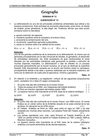 UNMSM-CENTRO PREUNIVERSITARIO Ciclo 2016-II
Semana Nº 13 (Prohibida su reproducción y venta) Pág. 86
Geografía
SEMANA Nº 13
EJERCICIOS N° 13
1. La deforestación es uno de los principales problemas ambientales que afecta a los
bosques amazónicos. Esta actividad se encuentra relacionada, entre otros, al interés
de ampliar zonas ganaderas, la tala ilegal, etc. Podemos afirmar que esta acción
antrópica sobre la naturaleza
a. genera extinción de especies.
b. mantiene equilibrio entre la sociedad y el entorno físico.
c. acrecienta la contaminación del aire.
d. incrementa superficies agrícolas sustentables.
e. causa un inmenso daño a la calidad de los suelos.
A) a – c – e B) a – b – d C) b – c – d D) c – d – e E) b – d – e
Solución:
Uno de los grandes problemas de la amazonia es la deforestación, la misma que es
generada principalmente por la tala comercial de árboles, la ganadería, el desarrollo
de actividades extractivas, etc. Este ecosistema de gran biodiversidad al verse
afectado por las actividades antrópicas está generando la pérdida y extinción de
muchas especies tropicales. La deforestación o tala de árboles es un proceso
provocado generalmente por la acción humana, en el que se destruye la superficie
forestal. Está directamente causada por la acción del hombre sobre la naturaleza,
principalmente debido a las talas o quemas realizadas por la industria maderera, así
como por la obtención de suelo para la agricultura, minería y ganadería.
Rpta.: A
2. En relación a la Antártida y su legislación, indique de las siguientes proposiciones
como verdadero (V) o falso (F) según corresponda.
I. El punto más alto del continente es el monte Vinson. ( )
II. Todos los países de la ONU, son integrantes del tratado Antártico ( )
III. El Perú es miembro signatario del tratado desde 1989 ( )
IV. La especie marina más importante es el Krill, base de la cadena ictiológica ( )
A) VFFF B) VVFF C) FVFF D) VFFV E) VVFV
Solución:
● El punto más alto del continente es el monte Vinson, con 4900 msnm. El monte
Erebus es un volcán activo de la Antártida situado en la costa oriental de la isla
de Ross. Su elevación es de 3794 msnm. ( V )
● El Tratado Antártico se firmó en 1959, pero entró en vigor en 1961 y ha sido
aceptado por muchas otras naciones. Los estados Parte del Tratado actualmente
son 53. ( F )
● Los países signatarios (voz, voto, veto) firmaron el Tratado Antártico el año
1959, en cambio el Perú se adhirió al Tratado Antártico en 1981 y desde 1989 es
Miembro Consultivo. ( F )
● La especie marina más importante es el Krill, base de la cadena ictiológica
antártica y la fuente alimenticia de las demás especies. ( V )
Rpta.: D
 