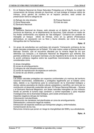 UNMSM-CENTRO PREUNIVERSITARIO Ciclo 2016-II
Semana Nº 13 (Prohibida su reproducción y venta) Pág. 87
3. En el Sistema Nacional de Áreas Naturales Protegidas por el Estado, la unidad de
conservación de Ampay ubicada en Apurímac, el cual protege el bosque relicto de
Intimpa, único género de conífera en el espacio peruano; esta unidad de
preservación tiene la categoría de
A) Refugio de vida silvestre. B) Parque Nacional.
C) Zona Reservada. D) Coto de caza.
E) Santuario Nacional.
Solución:
El Santuario Nacional de Ampay, está ubicado en el distrito de Tamburc, en la
provincia de Abancay, en el departamento de Apurímac. Está ubicado en medio de
los Andes conformando una especie de “isla biológica”. Conserva con carácter de
intangible un bosque relicto de Intimpa, único en su género (Podocarpus
glomeratus), en asociación con su flora y fauna silvestre, así como la cuenca
hidrográfica del río Pachachaca.
Rpta.: E
4. Un grupo de estudiantes son partícipes del proyecto “Vulneración antrópica de las
áreas naturales protegidas por el Estado”. Por este motivo visitan el Parque Nacional
Bahuaja- Sonene, que se encuentra afectada por la minería ilegal de oro que
deforesta sus bosques y el Santuario Nacional de Megantoni que enfrenta dos
grandes problemas: el proyecto Camisea y la ola migratoria de la sierra. Es evidente
la acción antrópica negativa sobre las superficies mencionadas a pesar que son
consideradas como
A) áreas intangibles.
B) zonas de amortiguamiento.
C) refugios de vida silvestre exótica.
D) zonas de reproducción de especies en extinción.
E) zonas de uso directo y sostenido.
Solución:
Las áreas naturales protegidas son espacios continentales y/o marinos del territorio
nacional reconocidos, establecidos y protegidos legalmente por el Estado como
tales, debido a su importancia para la conservación de la diversidad biológica y
demás valores asociados de interés cultural, paisajístico y científico, así como por su
contribución al desarrollo sostenible del país. El Parque Nacional Bahuaja – Sonene
y el Santuario Nacional Megantoni, son áreas naturales Intangibles de uso indirecto
donde se permite el turismo bajo condición y control especiales y para impulsar
investigaciones de la diversidad biológica, pero existe amenazas como:
Impactos negativos del gas de Camisea.
Colonización mal planificada.
Construcción de carreteras mal planificadas en zona de amortiguamiento.
Deforestación y extracción ilegal de madera.
Introducción de especies exóticas que transportan plagas y enfermedades.
Contaminación de los ríos.
Denuncios mineros que ponen en riesgo la intangibilidad del SNM y sus alrededores.
Rpta.: A
 