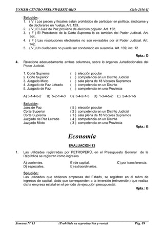 UNMSM-CENTRO PREUNIVERSITARIO Ciclo 2016-II
Semana Nº 13 (Prohibida su reproducción y venta) Pág. 89
Solución:
1. ( V ) Los jueces y fiscales están prohibidos de participar en política, sindicarse y
de declararse en huelga. Art. 153.
2. ( V ) El Juez de Paz proviene de elección popular. Art. 152.
3. ( F ) El Presidente de la Corte Suprema lo es también del Poder Judicial. Art.
144.
4. ( F ) Las resoluciones electorales no son revisables por el Poder Judicial. Art.
142.
5. ( V ) Un ciudadano no puede ser condenado en ausencia. Art. 139, inc. 12
Rpta.: D
4. Relacione adecuadamente ambas columnas, sobre lo órganos Jurisdiccionales del
Poder Judicial.
1. Corte Suprema ( ) elección popular
2. Corte Superior ( ) competencia en un Distrito Judicial
3. Juzgado Mixto ( ) sala plena de 18 Vocales Supremos
4. Juzgado de Paz Letrado ( ) competencia en un Distrito
5. Juzgado de Paz ( ) competencia en una Provincia
A) 3-1-4-5-2 B) 5-2-1-4-3 C) 3-4-2-1-5 D) 1-3-4-5-2 E) 2-4-3-1-5
Solución:
Juez de Paz ( 5 ) elección popular
Corte Superior ( 2 ) competencia en un Distrito Judicial
Corte Suprema ( 1 ) sala plena de 18 Vocales Supremos
Juzgado de Paz Letrado ( 4 ) competencia en un Distrito
Juzgado Mixto ( 3 ) competencia en una Provincia
Rpta.: B
Economía
EVALUACION 13
1. Las utilidades registradas por PETROPERÚ, en el Presupuesto General de la
República se registran como ingresos
A) corrientes. B) de capital. C) por transferencia.
D) especiales. E) extraordinarios.
Solución:
Las utilidades que obtienen empresas del Estado, se registran en el rubro de
ingresos de capital, dado que corresponden a la inversión (reinversión) que realiza
dicha empresa estatal en el período de ejecución presupuestal.
Rpta.: B
 