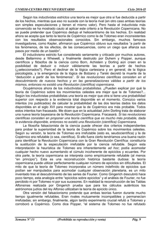 UNMSM-CENTRO PREUNIVERSITARIO Ciclo 2016-II
Semana Nº 13 (Prohibida su reproducción y venta) Pág. 9
Según los inductivistas estrictos una teoría es mejor que otra si fue deducida a partir
de los hechos, mientras que eso no sucede con la teoría rival (en otro caso ambas teorías
son simples especulaciones y tienen el mismo valor). Pero hasta el inductivista más
convencido se ha mostrado cauto al aplicar este criterio a la Revolución Copernicana. No
se puede pretender que Copérnico dedujo el heliocentrismo de los hechos. En realidad
ahora se acepta que tanto la teoría de Copérnico como la de Tolomeo eran inconsistentes
con los resultados observacionales conocidos. Sin embargo, muchos famosos
investigadores, como Kepler, afirmaron que Copérnico obtuvo sus resultados “a partir de
los fenómenos, de los efectos, de las consecuencias, como un ciego que afianza sus
pasos por medio de un bastón”.
El inductivismo estricto fue considerado seriamente y criticado por muchos autores,
desde Bellarmino a Whewell, y finalmente destruido por Duhem y Popper, aunque
científicos y filósofos de la ciencia como Born, Achistein y Dorling aún creen en la
posibilidad de deducir o inducir válidamente las teorías a partir de hechos
(¿seleccionados?). Pero el declinar de la lógica cartesiana y en general, de la lógica
psicologista, y la emergencia de la lógica de Bolzano y Tarski decretó la muerte de la
“deducción a partir de los fenómenos”. Si las revoluciones científicas consisten en el
descubrimiento de nuevos hechos y en las generalizaciones válidas a partir de los
mismos, entonces no existió una Revolución (científica) copernicana.
Ocupémonos ahora de los inductivistas probabilistas. ¿Pueden explicar por qué la
teoría de Copérnico sobre los movimientos celestes era mejor que la de Tolomeo?...
Según los inductivistas probabilistas una teoría es mejor que otra si tiene una probabilidad
superior con respecto a la evidencia total disponible en el momento. Conozco varios
intentos (no publicados) de calcular la probabilidad de las dos teorías dados los datos
disponibles en el siglo XVI para mostrar que la de Copérnico era más probable. Todos
estos intentos han fracasado. Me dicen que en la actualidad John Dorling trata de elaborar
una nueva teoría bayesiana de la Revolución Copernicana. Fracasará. Si las revoluciones
científicas consisten en proponer una teoría científica que es mucho más probable, dada
la evidencia disponible, entonces no existió una Revolución (científica) Copernicana.
La filosofía falsacionista de la ciencia puede ofrecer dos criterios independientes
para probar la superioridad de la teoría de Copérnico sobre los movimientos celestes.
Según su versión, la teoría de Tolomeo era irrefutable (esto es, seudocientífica) y la de
Copérnico era refutable (o sea, científica). Si ello fuera cierto tendríamos una buena razón
para identificar la Revolución Copernicana con la Gran Revolución Científica: constituiría
la sustitución de la especulación irrefutable por la ciencia refutable. Según esta
interpretación la heurística de Tolomeo era inherentemente ad hoc; podía acomodar
cualquier hecho nuevo aumentando el cúmulo incoherente de epiciclos y ecuantes. Por
otra parte, la teoría copernicana se interpreta como empíricamente refutable (al menos
“en principio”). Esta es una reconstrucción histórica bastante dudosa: la teoría
copernicana puede utilizar perfectamente cualquier número de epiciclos sin dificultades. El
mito de que la teoría de Tolomeo incorporaba un número indefinido de epiciclos que
podían ser manipulados para acomodar cualquier observación planetaria, es un mito
inventado tras el descubrimiento de las series de Fourier. Como Gingerich descubrió hace
poco tiempo, esta analogía entre “epiciclos sobre epiciclos” y el análisis de Fourier, no fue
percibido ni por Tolomeo ni por sus sucesores. En realidad la reconstrucción de las Tablas
Alfonsinas realizada por Gingerich prueba que para los cálculos auténticos los
astrónomos judíos del rey Alfonso utilizaban la teoría de epiciclo único.
Otra versión del falsacionismo pretende que ambas teorías fueron durante mucho
tiempo igualmente refutables. Eran rivales mutuamente incompatibles y permanecían
irrefutadas; sin embargo, finalmente, algún tardío experimento crucial refutó a Tolomeo y
corroboró a Copérnico. Como dice Popper, “el sistema de Tolomeo no fue refutado
 