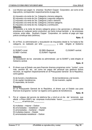 UNMSM-CENTRO PREUNIVERSITARIO Ciclo 2016-II
Semana Nº 13 (Prohibida su reproducción y venta) Pág. 90
2. Los tributos que pagan: la empresa Southern Copper Corporation, así como el de
baja policía, corresponden respectivamente al pago del;
A) impuesto a la renta de 1ra. Categoría y tercera categoría.
B) impuesto a la renta de 2ra. Categoría y segunda categoría.
C) impuesto a la renta de 3ra. Categoría y tasa o derecho.
D) impuesto a la renta de 4ta. Categoría y tercera categoría.
E) impuesto a la renta de 3ra. Categoría y contribución.
Solución:
El impuesto a la renta de tercera categoría grava a las ganancias o utilidades de
empresas en cualquier sector productivo, por tanto incluye también a las empresas
mineras ,entre ellas, Southern Copper Corporation, en cambio el pago por baja
policía constituye tasa (arbitrios).
Rpta.: C
3. En el Perú ,la administración y recaudación de impuestos desde la 1ra hasta la 5ta
categoría, es realizado por el/la ____________ y esta dirigido al Gobierno
_____________
A) SUNAT–Local. B) SBS–Regional. C) SUNAT–central.
D) MEF–Central. E) SUNAT–regional.
Solución:
La recaudación de los aranceles es administrado por la SUNAT y está dirigido al
Gobierno central.
Rpta.: E
4. El dinero que el Estado usa para financiar diversos programas como: “Juntos”, cuna
más, pensión 65, etc., así como los pagos del personal que gestiona dichos
recursos, se registran respectivamente en el Presupuesto General de la República;
como gastos
A) de función y transferencia. B) de transferencia y de función.
C) de capital, transferencia. D) de inversión, capital.
E) especiales, de función.
Solución:
En el Presupuesto General de la República, el dinero que el Estado usa para
financiar el programa “Juntos” se registra como gastos de transferencia.
Rpta.: B
5. Por el colapso del servicio de telefonía fija y móvil en el día del terremoto que
afectó a Pisco (2007), las empresas involucradas fueron ________ y conminadas
a _______ el servicio por__________
A) multadas – mejorar – Ositran
B) amonestadas – restablecer – Sunass
C) amonestadas – mantener – Osiptel
D) multadas-mejorar – Osiptel.
E) amonestadas-restablecer – Ositran
 