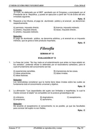 UNMSM-CENTRO PREUNIVERSITARIO Ciclo 2016-II
Semana Nº 13 (Prohibida su reproducción y venta) Pág. 92
Solución:
El PGR, es elaborado por el MEF ,aprobado por el Congreso y promulgado por el
Presidente de la República, y puesto en ejecución a partir del 1ro de Enero del año
inmediato siguiente.
Rpta.: E
10. Respecto a los tributos, el pago de alumbrado público y el arancel , se denominan
respectivamente.
A) permisos, impuesto directo. B) licencia, impuesto indirecto.
C) arbitrio, impuesto directo. D) tasas, impuesto directo .
E) arbitrio, impuesto indirecto.
Solución:
El pago de alumbrado público, se denomina arbitrios, y el arancel es un impuesto
indirecto, que se grava a todo producto importado.
Rpta.: E
Filosofía
SEMANA Nº 13
EVALUACIÓN Nº 13
1. La frase de Locke: “No hay nada en el entendimiento que antes no haya estado en
los sentidos”, pretende refutar lo defendido por el racionalismo cartesiano, para el
cual el fundamento del conocimiento son las
A) experiencias sensibles. B) impresiones de las cosas.
C) ideas adventicias. D) ideas innatas.
E) ideas facticias.
Solución:
Los racionalistas consideran que la mente tiene ideas innatas sobre las cuales se
fundamenta todo el conocimiento universal y objetivo.
Rpta.: D
2. La afirmación: "Las capacidades del sujeto son limitadas e imperfectas, lo cual le
impide conocer el objeto" es compatible con la postura gnoseológica del
A) criticismo. B) dogmatismo. C) escepticismo.
D) empirismo. E) apriorismo.
Solución:
De acuerdo al escepticismo el conocimiento no es posible, ya que las facultades
para conocer del sujeto no son fiables.
Rpta.: C
 