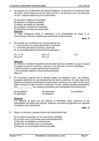 UNMSM-CENTRO PREUNIVERSITARIO Ciclo 2016-II
Semana Nº 13 (Prohibida su reproducción y venta) Pág. 93
3. De acuerdo con la afirmación del sofista Protágoras “el hombre es la media de todas
las cosas, de las cosas que son en tanto que son, y de las que no son, en tanto que
no son", podemos deducir que el conocimiento
A) universal y objetivo es imposible.
B) absoluto y completo es posible.
C) relativo del objeto es imposible.
D) universal y necesario es realizable.
E) parcial de las cosas es inalcanzable.
Solución:
La frase Protágoras alude al relativismo y la imposibilidad de llegar a un
conocimiento universal y objetivo por parte de los seres humanos.
Rpta.: A
4. De acuerdo con el criticismo es correcto afirmar que
I. el ser humano no puede aprehender el noúmeno.
II. el hombre solo tiene opiniones y creencias.
III. no es posible elaborar conocimientos absolutos.
A) I, II y III B) I y III C) II
D) II y III E) I y II
Solución:
El criticismo considera imposible conocimiento total de la realidad, ya que el sujeto
no puede conocer el noúmeno o cosa en sí. Por ello solo I y III son verdaderas.
I. El ser humano no puede aprehender el noúmeno.
II. No es posible elaborar conocimientos absolutos.
Rpta.: B
5. En el período originario de la filosofía griega, los eleáticos como los milesios,
buscaban determinar el arjé (fundamento) de todo lo existente. En esta etapa de la
filosofía los filósofos presocráticos tuvieron plena confianza en la razón humana para
poder conocer el origen de todo lo existente. Por ello, ambas escuelas presocráticas
son _____________ con respecto al problema de la posibilidad del conocimiento.
A) dogmáticas B) relativistas C) escépticas
D) aprioristas E) idealistas
Solución:
Los eleáticos al igual que los milesios al manifestar plena confianza en las
capacidades del sujeto para conocer, sostienen una postura dogmática con respecto
al problema del conocimiento.
Rpta.: A
6. Según el criticismo ¿cuántas fuentes del conocimiento hay?
A) Los datos sensoriales son la única fuente confiable.
B) La razón pura y las formas puras del entendimiento.
C) Hay dos: sensibilidad y entendimiento.
D) Son dos: la intuición pura y la sensación.
E) Ninguno, el conocimiento total es imposible
 