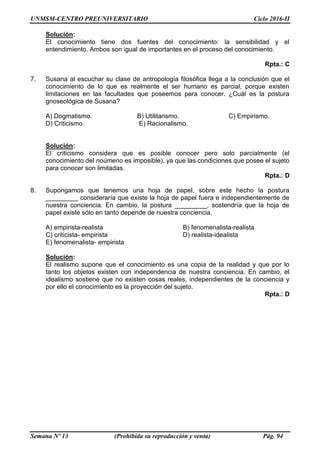 UNMSM-CENTRO PREUNIVERSITARIO Ciclo 2016-II
Semana Nº 13 (Prohibida su reproducción y venta) Pág. 94
Solución:
El conocimiento tiene dos fuentes del conocimiento: la sensibilidad y el
entendimiento. Ambos son igual de importantes en el proceso del conocimiento.
Rpta.: C
7. Susana al escuchar su clase de antropología filosófica llega a la conclusión que el
conocimiento de lo que es realmente el ser humano es parcial, porque existen
limitaciones en las facultades que poseemos para conocer. ¿Cuál es la postura
gnoseológica de Susana?
A) Dogmatismo. B) Utilitarismo. C) Empirismo.
D) Criticismo. E) Racionalismo.
Solución:
El criticismo considera que es posible conocer pero solo parcialmente (el
conocimiento del noúmeno es imposible), ya que las condiciones que posee el sujeto
para conocer son limitadas.
Rpta.: D
8. Supongamos que tenemos una hoja de papel, sobre este hecho la postura
_________ consideraría que existe la hoja de papel fuera e independientemente de
nuestra conciencia. En cambio, la postura _________, sostendría que la hoja de
papel existe sólo en tanto depende de nuestra conciencia.
A) empirista-realista B) fenomenalista-realista
C) criticista- empirista D) realista-idealista
E) fenomenalista- empirista
Solución:
El realismo supone que el conocimiento es una copia de la realidad y que por lo
tanto los objetos existen con independencia de nuestra conciencia. En cambio, el
idealismo sostiene que no existen cosas reales, independientes de la conciencia y
por ello el conocimiento es la proyección del sujeto.
Rpta.: D
 