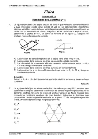 UNMSM-CENTRO PREUNIVERSITARIO Ciclo 2016-II
Semana Nº 13 (Prohibida su reproducción y venta) Pág. 95
Física
SEMANA N°13
EJERCICIOS DE LA SEMANA N° 13
1. La figura (1) muestra una espira circular de radio R que transporta corriente eléctrica
y cuya intensidad puede variar debido al uso de un potenciómetro (resistencia
eléctrica variable). Luego de hacer variar la resistencia eléctrica del potenciómetro se
midió con un teslametro el campo magnético en el centro de la espira circular,
obteniendo la gráfica B vs t, tal como se muestra en la figura (2). Después de
analizar, marque la respuesta correcta.
A) La dirección del campo magnético en la espira varía entre t=0 y t=10 s.
B) La intensidad de la corriente eléctrica es constante en todo momento.
C) La intensidad de la corriente eléctrica aumenta uniformemente entre t = 0 y
t = 10 s y luego se mantiene constante.
D) La intensidad de la corriente eléctrica aumenta en forma indefinida.
E) La intensidad de la corriente eléctrica disminuye entre t = 0 y t = 10 s y luego se
mantiene constante.
Solución:
Entre t = 0 y t = 10 s la intensidad de corriente eléctrica aumenta y luego se hace
constante.
Rpta.: C
2. La aguja de la brújula se alinea con la dirección del campo magnético terrestre y en
ocasiones es útil para determinar la dirección del campo magnético producido por la
corriente eléctrica, tal como lo evidenció Cristian Oersted. La figura muestra seis
conductores rectilíneos paralelos de gran longitud; determine la dirección más
probable del campo magnético resultante en el punto “O” del hexágono regular de
lado L. (No considere el campo magnético terrestre)
A)
B)
C)
D)
E)
 