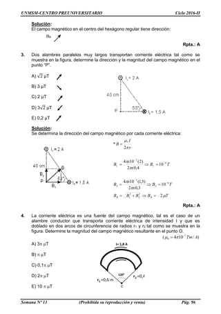 UNMSM-CENTRO PREUNIVERSITARIO Ciclo 2016-II
Semana Nº 13 (Prohibida su reproducción y venta) Pág. 96
BR
Solución:
El campo magnético en el centro del hexágono regular tiene dirección:
Rpta.: A
3. Dos alambres paralelos muy largos transportan corriente eléctrica tal como se
muestra en la figura, determine la dirección y la magnitud del campo magnético en el
punto “P”.
A) √2 µT
B) 3 µT
C) 2 µT
D) 3√2 µT
E) 0,2 µT
Solución:
Se determina la dirección del campo magnético por cada corriente eléctrica:
Rpta.: A
4. La corriente eléctrica es una fuente del campo magnético, tal es el caso de un
alambre conductor que transporta corriente eléctrica de intensidad I y que es
doblado en dos arcos de circunferencia de radios r1 y r2 tal como se muestra en la
figura. Determine la magnitud del campo magnético resultante en el punto O.
)/104( 7
0 ATm
 
A) 3T
B) T
C) 0,1T
D) 2T
E) 10 T
TBBBB
TB
x
x
B
TB
x
x
B
r
I
B
RR 






2
10
3,02
)5,1(104
10
4,02
)2(104
2
*
2
2
2
1
6
2
7
2
6
1
7
1
0








 