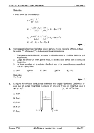 UNMSM-CENTRO PREUNIVERSITARIO Ciclo 2016-II
Semana Nº 13 (Prohibida su reproducción y venta) Pág. 97
Solución:
Para arcos de circunferencia
TBBBB
TxB
x
xx
B
TxB
x
xx
B
R
I
B
RR 





1,0
103
360
120
4,02
18,0104
102
360
120
6,02
18,0104
3602
12
7
2
7
2
7
1
7
1
0































Rpta.: C
5. Con respecto al campo magnético creado por una fuente natural o artificial, indique
la verdad (V) o falsedad (F), de las siguientes proposiciones:
1. El experimento de Oersted, muestra la relación entre la corriente eléctrica y el
magnetismo.
2. Luego de romper un imán, por la mitad, se tendrán dos partes con un solo polo
magnético.
3. La tierra semeja a un gran imán, donde el polo norte magnético corresponde al
polo sur geográfico.
A) VVV B) VVF C) VFV D) FFV E) FFV
Solución:
V – F – V
Rpta.: C
6. La figura, muestra dos conductores rectilíneos muy largos y paralelos. Determinar “d”
para que el campo magnético resultante en el punto P sea en magnitud igual a
-5
B = 5 10 T .
7
0( 4 10 Tm / A)
  
A) 1 cm
B) 2 cm
C) 3 cm
D) 4 cm
E) 5 cm
 