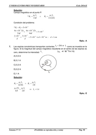 UNMSM-CENTRO PREUNIVERSITARIO Ciclo 2016-II
Semana Nº 13 (Prohibida su reproducción y venta) Pág. 98
Solución:
Campo magnético en el punto P:
)2(2
I
2
I
* 20
2
10
1
d
B
d
B





Condición del problema:
cmdmd
dd
dd
BB
110105
103102
105
4
)3(104
2
)1(104
105*
25
77
5
77
5
21


















Rpta.: A
7. Las espiras concéntricas transportan corrientes
I I2 13A e como se muestra en la
figura. Si la magnitud del campo magnético resultante en el centro de las espiras es
cero, determinar la intensidad
I1 .
7
0( 4 10 Tm / A)
  
A) 0,5 A
B) 0,1 A
C) 0,3 A
D) 0,2 A
E) 1 A
Solución:
A
RR
R
B
R
B
1I
2
I
6
3)(
2
I
)3(2
I
1
100
10
1
20
2




Rpta.: E
 