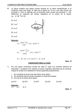 UNMSM-CENTRO PREUNIVERSITARIO Ciclo 2016-II
Semana Nº 13 (Prohibida su reproducción y venta) Pág. 99
8. La figura muestra una espira circular situada en un plano perpendicular a un
conductor recto muy largo. El radio de la espira es 10 cm y por ella circula una
corriente I1= 3/2π A; además, por el conductor recto circula una corriente I2 = 2A.
Determine la magnitud del campo magnético en el centro de la espira.
7
0( 4 10 Tm / A)
  
A) T3
B) T7
C) T5
D) T2
E) T4
Solución:
TBTxBBBB
TxB
x
x
B
TxB
x
x
B






5105
103
1,02
)
2
3
(104
104
1,02
)2(104
62
2
2
1
6
2
7
2
6
1
7
1








Rpta.: D
EJERCICIOS PARA LA CASA
1. Por una espira conductora circular de radio R, pasa una corriente eléctrica de
intensidad I constante. Con relación al campo magnético generado por la corriente,
indique la verdad (V) o falsedad (F) de las siguientes proposiciones:
I. Es constante en todo punto del interior de la espira.
II. Es constante solo en puntos ubicados en el eje de la espira.
III. Es nulo en el centro de la espira.
A) FVV B) FFV C) FFF D) VVF E) VVV
Solución:
I. F II. F III. F
Rpta.: C
 