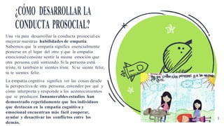 ¿CÓMO DESARROLLAR LA
CONDUCTA PROSOCIAL?
Una vía para desarrollar la conducta prosocial es
mejorar nuestras habilidades de empatía.
Sabemos que la empatía significa esencialmente
ponerse en el lugar del otro y que la empatía
emocional consiste sentir la misma emoción que
otra persona está sintiendo. Si la persona está
triste, tú también te sientes triste. Si se siente feliz,
tú te sientes feliz.
La empatía cognitiva significa ver las cosas desde
la perspectiva de otra persona, entender por qué y
cómo interpreta y responde a los acontecimientos
que se producen. Innumerables estudios han
demostrado repetidamente que los individuos
que destacan en la empatía cognitiva y
emocional encuentran más fácil cooperar,
ayudar y desactivar los conflictos entre los 8
demás.
 