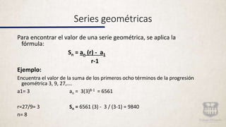 Series geométricas
Para encontrar el valor de una serie geométrica, se aplica la
fórmula:
Sn = an (r) - a1
r-1
Ejemplo:
Encuentra el valor de la suma de los primeros ocho términos de la progresión
geométrica 3, 9, 27,….
a1= 3 an = 3(3)8-1 = 6561
r=27/9= 3 Sn = 6561 (3) - 3 / (3-1) = 9840
n= 8
 